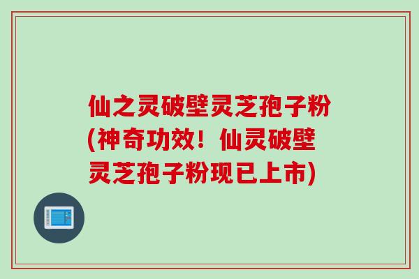 仙之灵破壁灵芝孢子粉(神奇功效！仙灵破壁灵芝孢子粉现已上市)