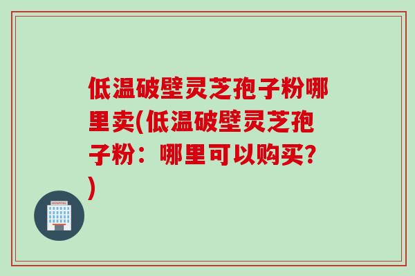 低温破壁灵芝孢子粉哪里卖(低温破壁灵芝孢子粉：哪里可以购买？)