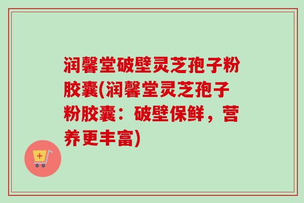 润馨堂破壁灵芝孢子粉胶囊(润馨堂灵芝孢子粉胶囊：破壁保鲜，营养更丰富)