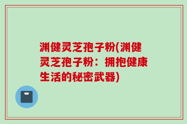 渊健灵芝孢子粉(渊健灵芝孢子粉:拥抱健康生活的秘密武器) 渊健灵芝孢子粉(渊健灵芝孢子粉:拥抱健康生活的秘密武器)