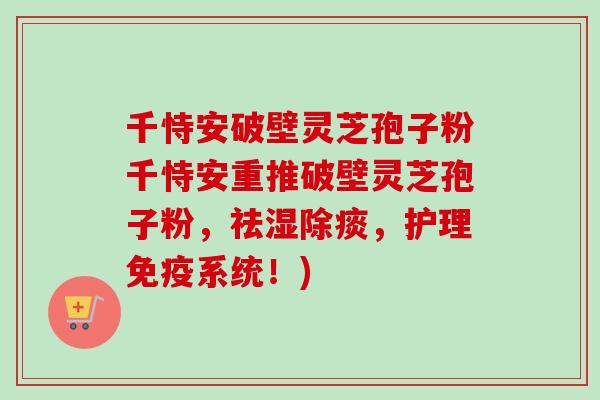 千恃安破壁灵芝孢子粉千恃安重推破壁灵芝孢子粉，祛湿除痰，护理免疫系统！)