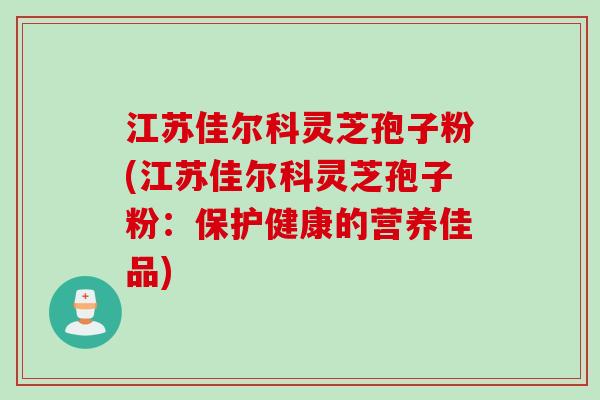 江苏佳尔科灵芝孢子粉(江苏佳尔科灵芝孢子粉：保护健康的营养佳品)