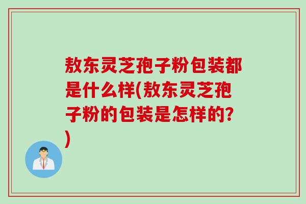 敖东灵芝孢子粉包装都是什么样(敖东灵芝孢子粉的包装是怎样的？)