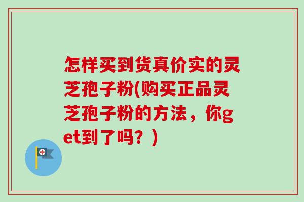 怎样买到货真价实的灵芝孢子粉(购买正品灵芝孢子粉的方法，你get到了吗？)