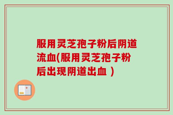服用灵芝孢子粉后阴道流血(服用灵芝孢子粉后出现阴道出血 )