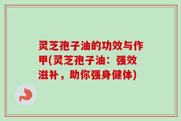 灵芝孢子油的功效与作甲(灵芝孢子油：强效滋补，助你强身健体)