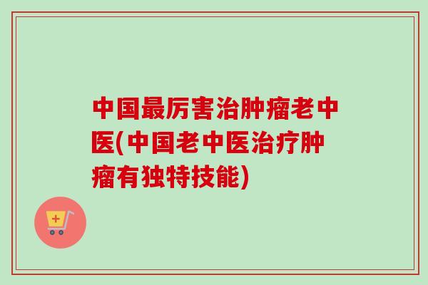 中国最厉害治肿瘤老中医(中国老中医治疗肿瘤有独特技能)