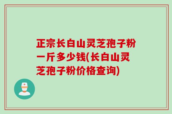 正宗长白山灵芝孢子粉一斤多少钱(长白山灵芝孢子粉价格查询)