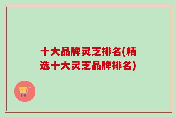 十大品牌灵芝排名(精选十大灵芝品牌排名)