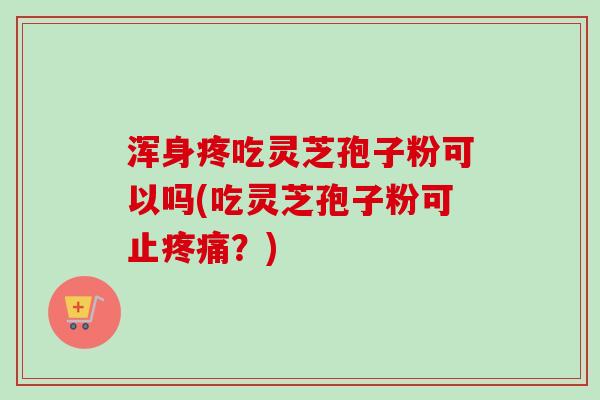 浑身疼吃灵芝孢子粉可以吗(吃灵芝孢子粉可止疼痛？)