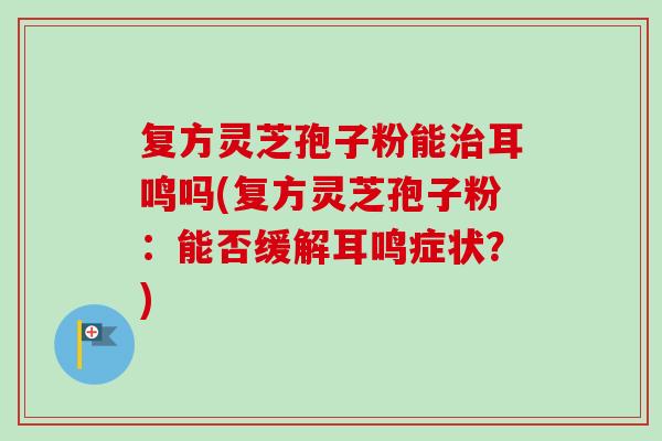复方灵芝孢子粉能治耳鸣吗(复方灵芝孢子粉：能否缓解耳鸣症状？)
