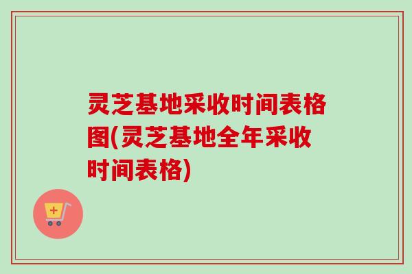灵芝基地采收时间表格图(灵芝基地全年采收时间表格)