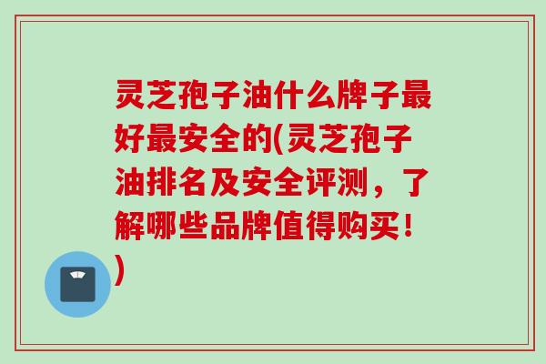灵芝孢子油什么牌子最好最安全的(灵芝孢子油排名及安全评测，了解哪些品牌值得购买！)