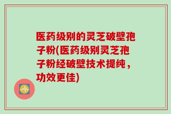 医药级别的灵芝破壁孢子粉(医药级别灵芝孢子粉经破壁技术提纯，功效更佳)
