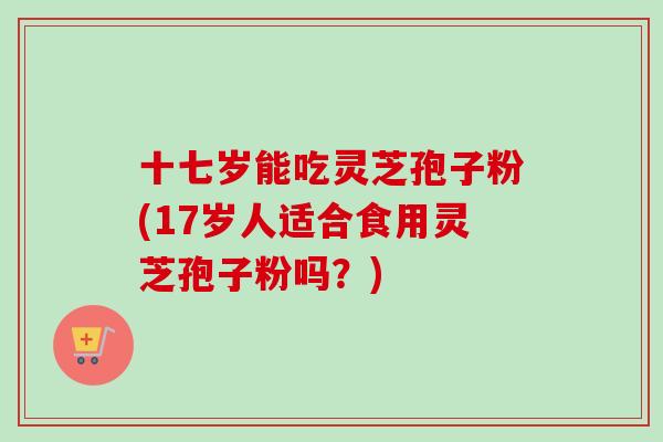 十七岁能吃灵芝孢子粉(17岁人适合食用灵芝孢子粉吗？)