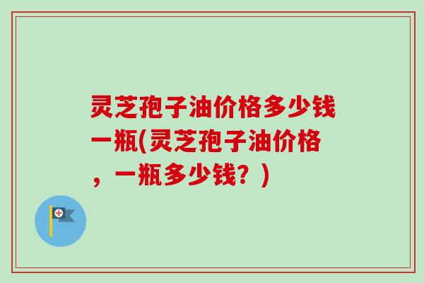 灵芝孢子油价格多少钱一瓶(灵芝孢子油价格，一瓶多少钱？)