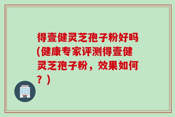 得壹健灵芝孢子粉好吗(健康专家评测得壹健灵芝孢子粉,效果如何?) 得壹健灵芝孢子粉好吗(健康专家评测得壹健灵芝孢子粉,效果如何?)