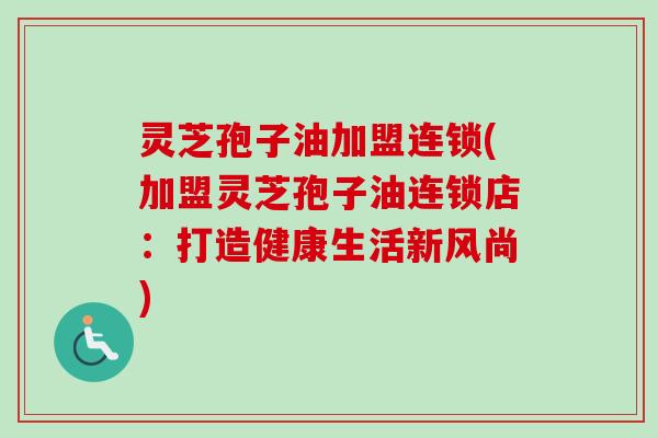 灵芝孢子油加盟连锁(加盟灵芝孢子油连锁店：打造健康生活新风尚)