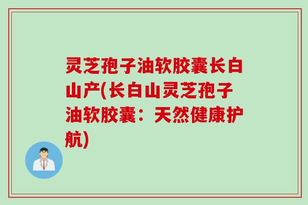 灵芝孢子油软胶囊长白山产(长白山灵芝孢子油软胶囊：天然健康护航)