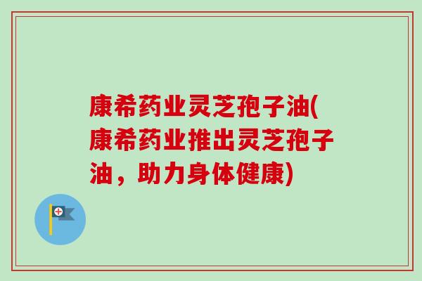 康希药业灵芝孢子油(康希药业推出灵芝孢子油，助力身体健康)