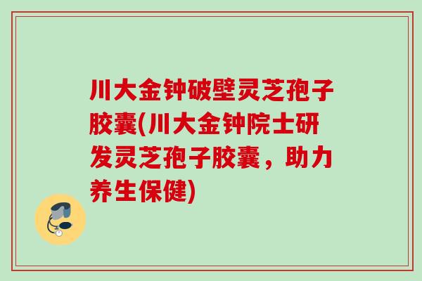 川大金钟破壁灵芝孢子胶囊(川大金钟院士研发灵芝孢子胶囊，助力养生保健)
