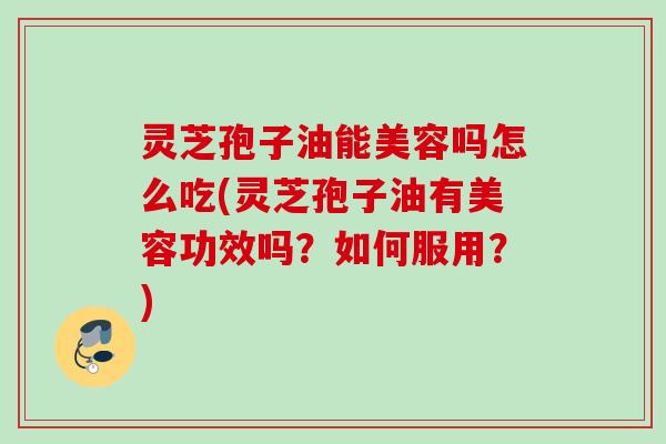 灵芝孢子油能美容吗怎么吃(灵芝孢子油有美容功效吗？如何服用？)