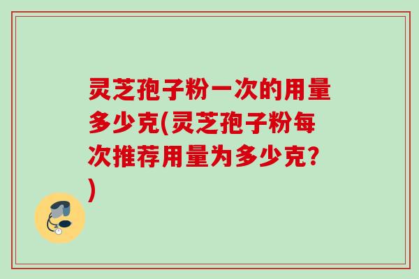 灵芝孢子粉一次的用量多少克(灵芝孢子粉每次推荐用量为多少克？)