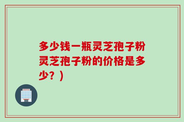 多少钱一瓶灵芝孢子粉灵芝孢子粉的价格是多少？)