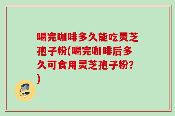 喝完咖啡多久能吃灵芝孢子粉(喝完咖啡后多久可食用灵芝孢子粉?) 喝完咖啡多久能吃灵芝孢子粉(喝完咖啡后多久可食用灵芝孢子粉?)