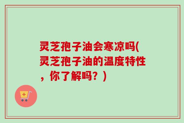 灵芝孢子油会寒凉吗(灵芝孢子油的温度特性，你了解吗？)