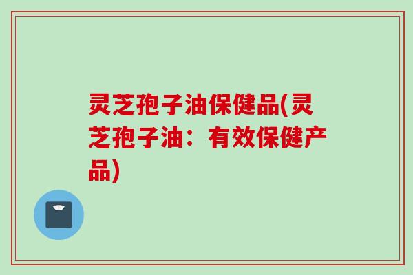 灵芝孢子油保健品(灵芝孢子油:有效保健产品) 灵芝孢子油保健品(灵芝孢子油:有效保健产品)
