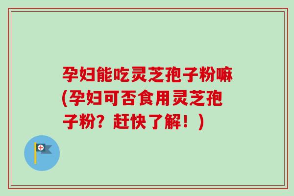孕妇能吃灵芝孢子粉嘛(孕妇可否食用灵芝孢子粉？赶快了解！)