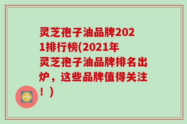 灵芝孢子油品牌2021排行榜(2021年灵芝孢子油品牌排名出炉，这些品牌值得关注！)