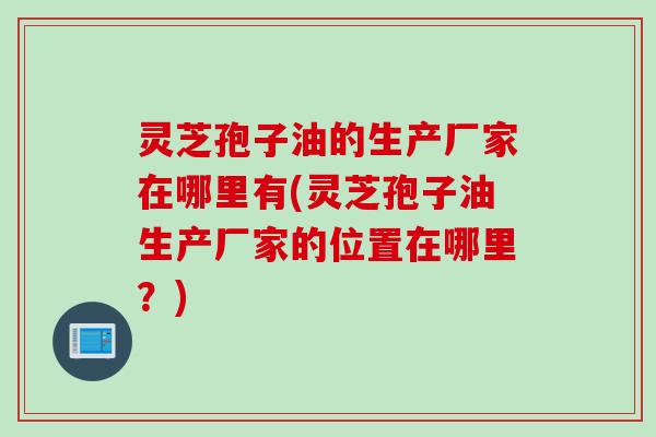 灵芝孢子油的生产厂家在哪里有(灵芝孢子油生产厂家的位置在哪里？)
