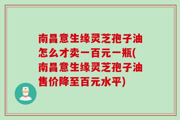 南昌意生缘灵芝孢子油怎么才卖一百元一瓶(南昌意生缘灵芝孢子油售价降至百元水平)
