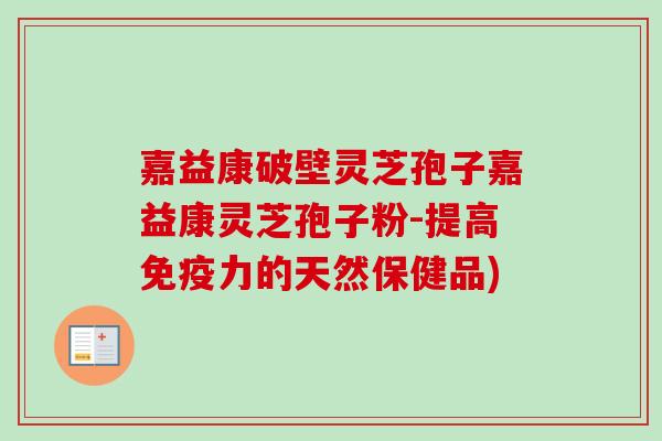 嘉益康破壁灵芝孢子嘉益康灵芝孢子粉-提高免疫力的天然保健品)
