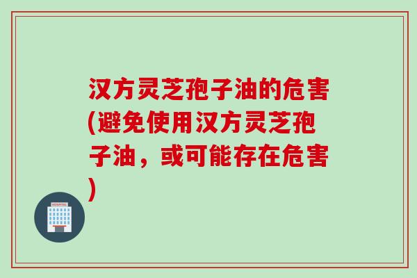 汉方灵芝孢子油的危害(避免使用汉方灵芝孢子油,或可能存在危害) 汉方灵芝孢子油的危害(避免使用汉方灵芝孢子油,或可能存在危害)
