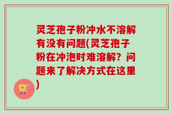 灵芝孢子粉冲水不溶解有没有问题(灵芝孢子粉在冲泡时难溶解？问题来了解决方式在这里)