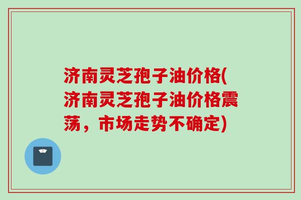 济南灵芝孢子油价格(济南灵芝孢子油价格震荡，市场走势不确定)