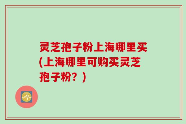 灵芝孢子粉上海哪里买(上海哪里可购买灵芝孢子粉？)