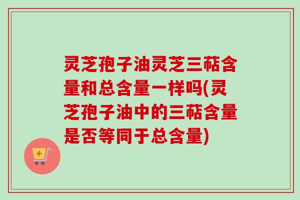 灵芝孢子油灵芝三萜含量和总含量一样吗(灵芝孢子油中的三萜含量是否等同于总含量)