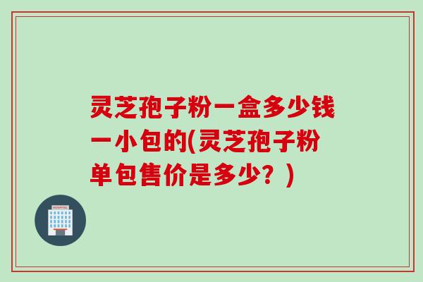 灵芝孢子粉一盒多少钱一小包的(灵芝孢子粉单包售价是多少？)