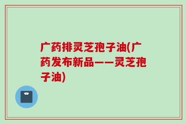 广药排灵芝孢子油(广药发布新品——灵芝孢子油)