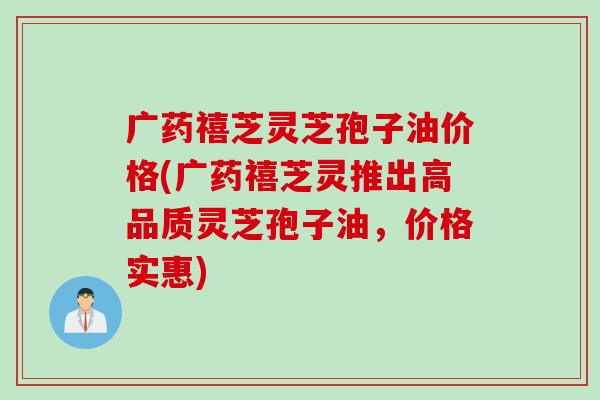 广药禧芝灵芝孢子油价格(广药禧芝灵推出高品质灵芝孢子油，价格实惠)