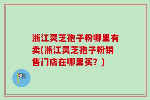 浙江灵芝孢子粉哪里有卖(浙江灵芝孢子粉销售门店在哪里买？)