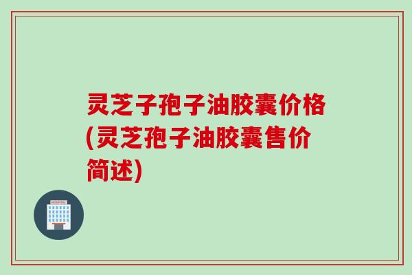 灵芝子孢子油胶囊价格(灵芝孢子油胶囊售价简述)