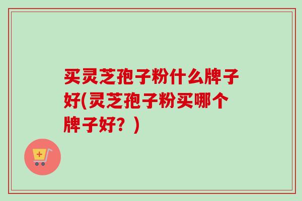 买灵芝孢子粉什么牌子好(灵芝孢子粉买哪个牌子好？)