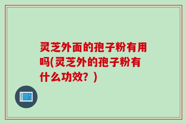 灵芝外面的孢子粉有用吗(灵芝外的孢子粉有什么功效？)