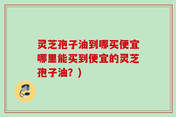 灵芝孢子油到哪买便宜哪里能买到便宜的灵芝孢子油？)