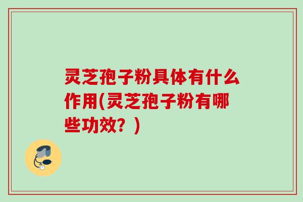 灵芝孢子粉具体有什么作用(灵芝孢子粉有哪些功效？)